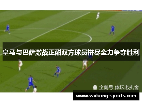 皇马与巴萨激战正酣双方球员拼尽全力争夺胜利